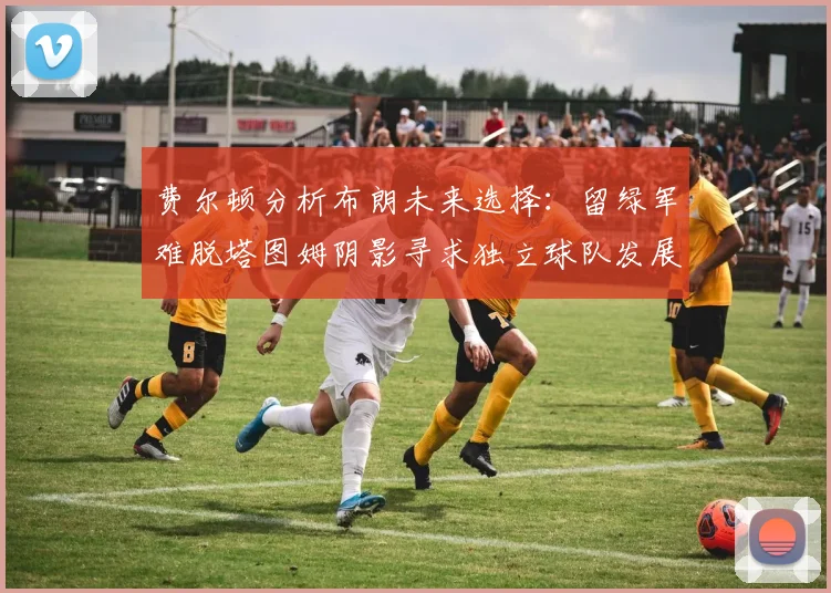 费尔顿分析布朗未来选择：留绿军难脱塔图姆阴影寻求独立球队发展