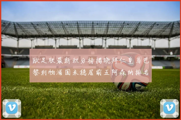欧足联最新积分榜揭晓拜仁皇马巴黎利物浦国米稳居前五阿森纳排名第七