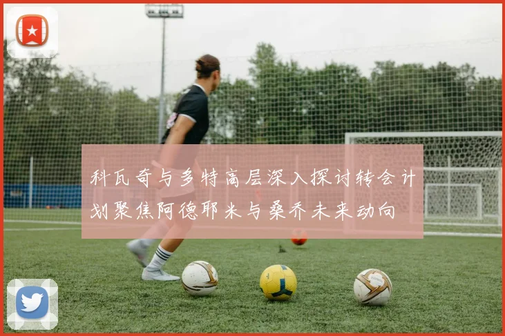 科瓦奇与多特高层深入探讨转会计划聚焦阿德耶米与桑乔未来动向