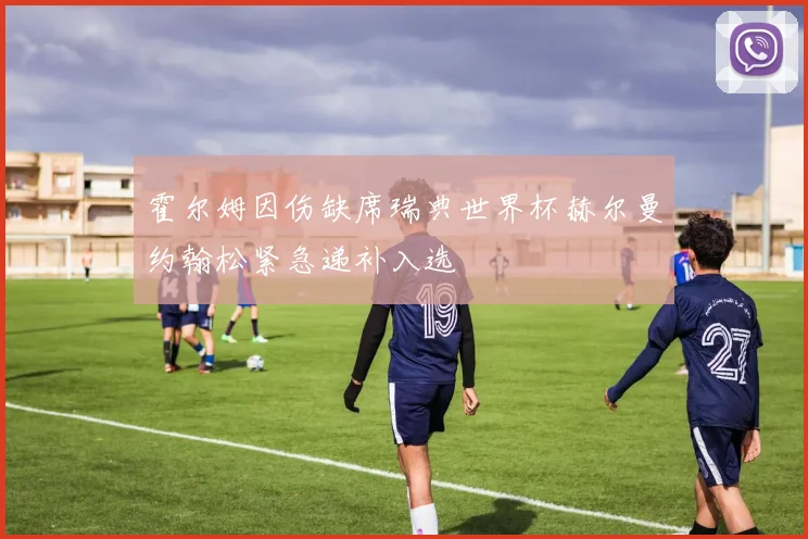 霍尔姆因伤缺席瑞典世界杯赫尔曼约翰松紧急递补入选