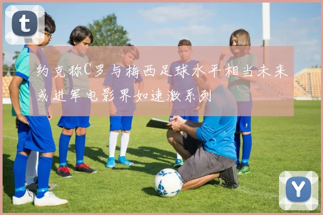 约克称C罗与梅西足球水平相当未来或进军电影界如速激系列