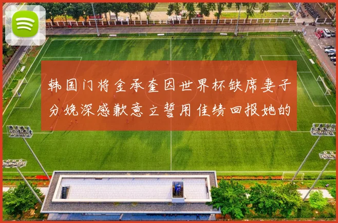 韩国门将金承奎因世界杯缺席妻子分娩深感歉意立誓用佳绩回报她的支持与爱