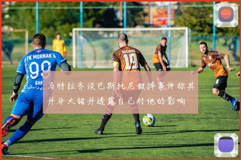 马特拉齐谈巴斯托尼假摔事件称其并非大错并透露自己对他的影响