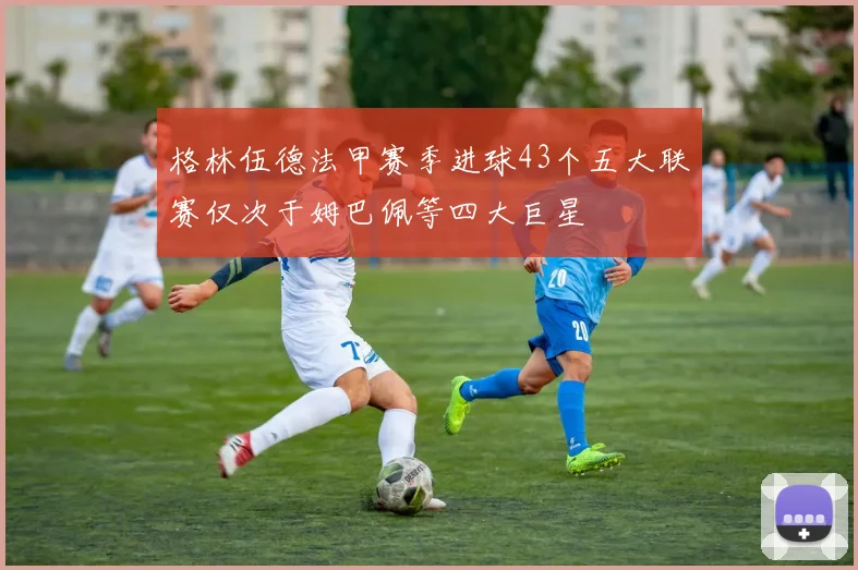 格林伍德法甲赛季进球43个五大联赛仅次于姆巴佩等四大巨星