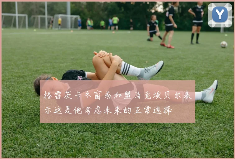 格雷茨卡冬窗或加盟马竞埃贝尔表示这是他考虑未来的正常选择
