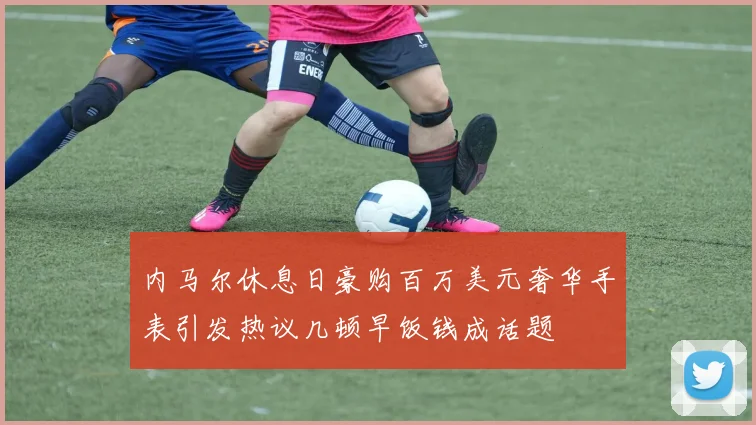 内马尔休息日豪购百万美元奢华手表引发热议几顿早饭钱成话题