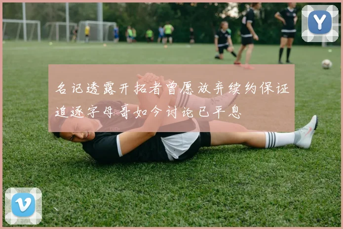 名记透露开拓者曾愿放弃续约保证追逐字母哥如今讨论已平息