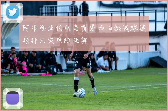 阿韦洛亚伯纳乌首秀面临挑战球迷期待火灾风险化解