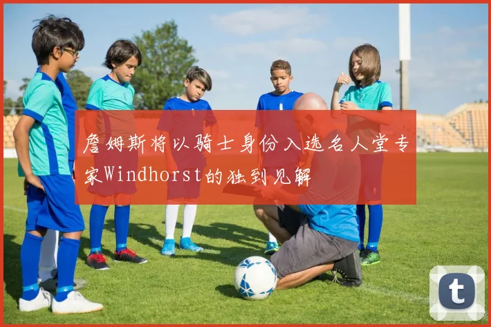 詹姆斯将以骑士身份入选名人堂专家Windhorst的独到见解