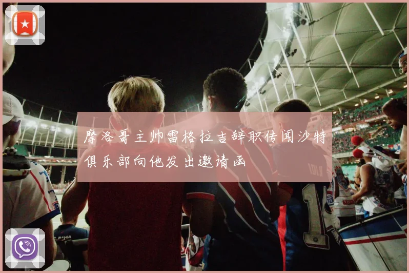 摩洛哥主帅雷格拉吉辞职传闻沙特俱乐部向他发出邀请函