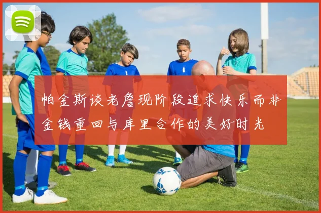 帕金斯谈老詹现阶段追求快乐而非金钱重回与库里合作的美好时光