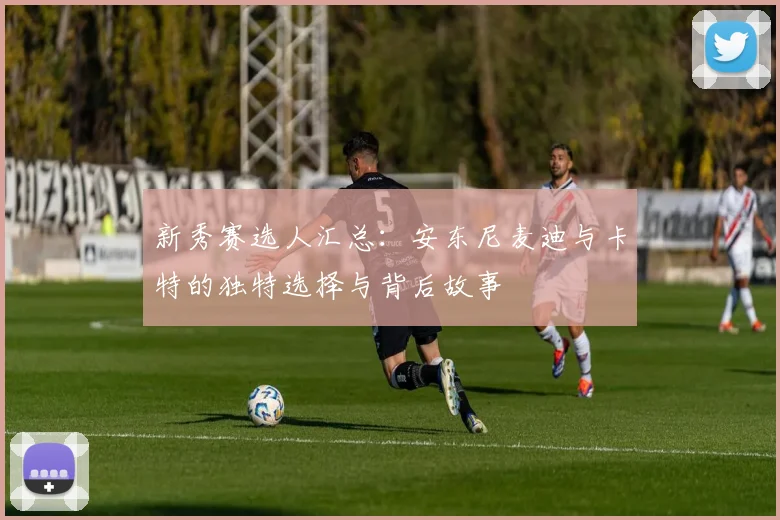 新秀赛选人汇总：安东尼麦迪与卡特的独特选择与背后故事