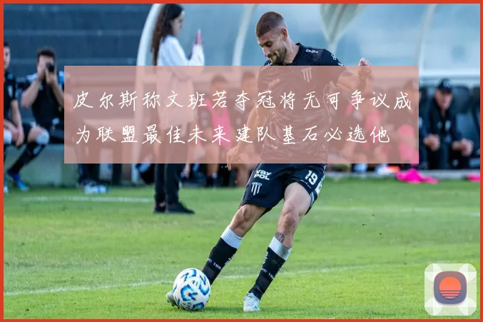 皮尔斯称文班若夺冠将无可争议成为联盟最佳未来建队基石必选他