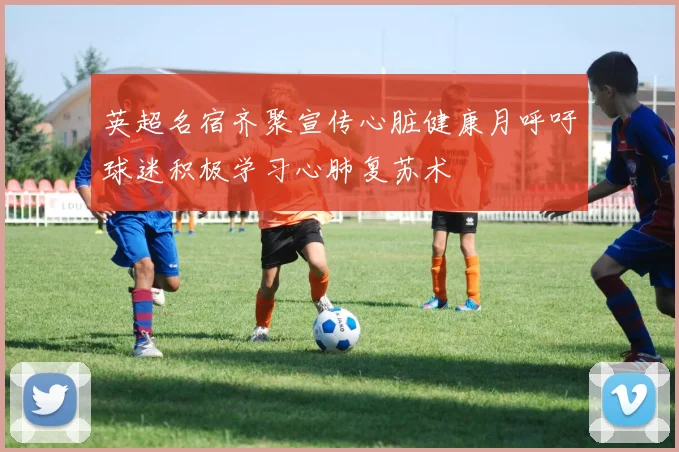 英超名宿齐聚宣传心脏健康月呼吁球迷积极学习心肺复苏术
