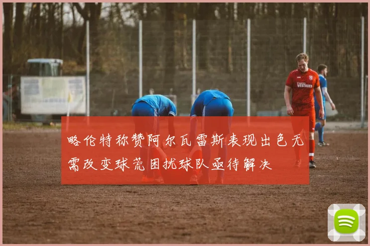略伦特称赞阿尔瓦雷斯表现出色无需改变球荒困扰球队亟待解决