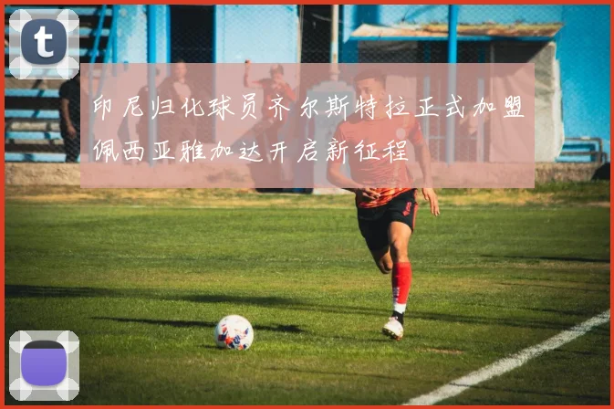 印尼归化球员齐尔斯特拉正式加盟佩西亚雅加达开启新征程