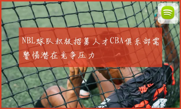 NBL球队积极招募人才CBA俱乐部需警惕潜在竞争压力