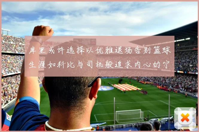 库里或许选择以优雅退场告别篮球生涯如科比与司机般追求内心的宁静
