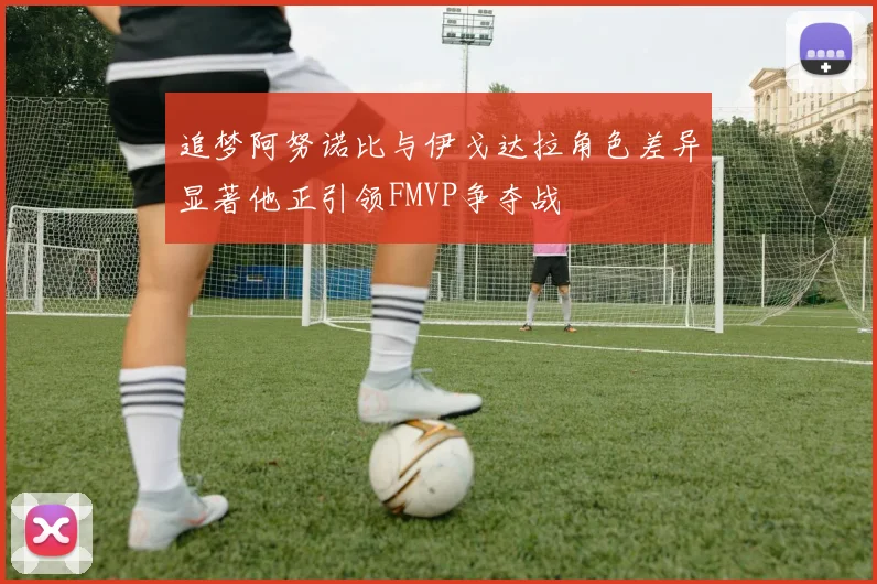 追梦阿努诺比与伊戈达拉角色差异显著他正引领FMVP争夺战