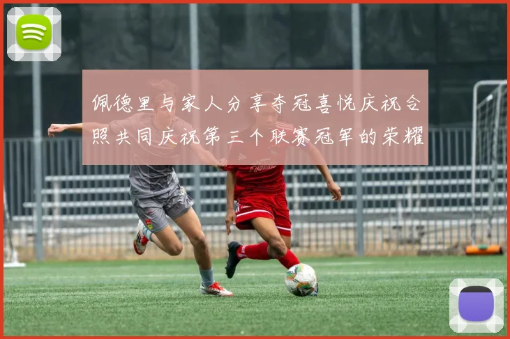 佩德里与家人分享夺冠喜悦庆祝合照共同庆祝第三个联赛冠军的荣耀时刻
