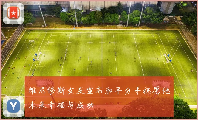 维尼修斯女友宣布和平分手祝愿他未来幸福与成功