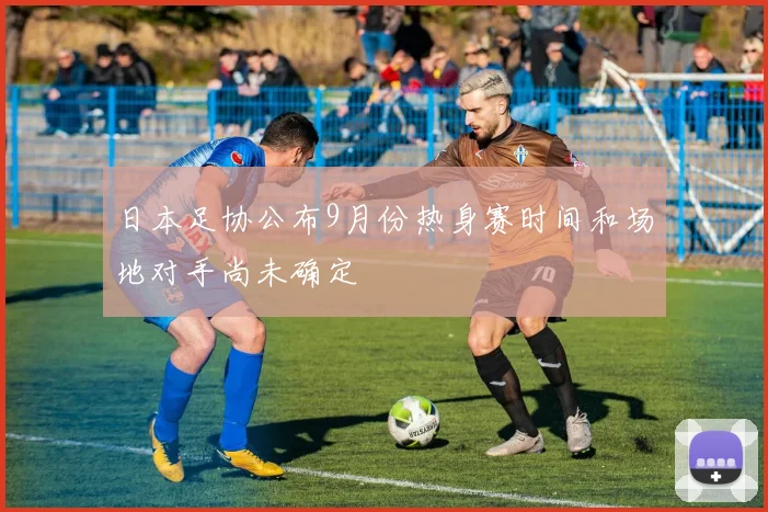 日本足协公布9月份热身赛时间和场地对手尚未确定