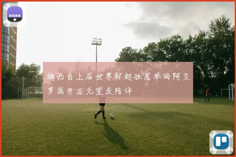 梅西自上届世界杯起独居单间阿圭罗离开后无室友陪伴