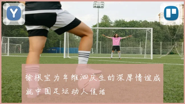 徐根宝为年维泗庆生的深厚情谊成就中国足坛动人佳话