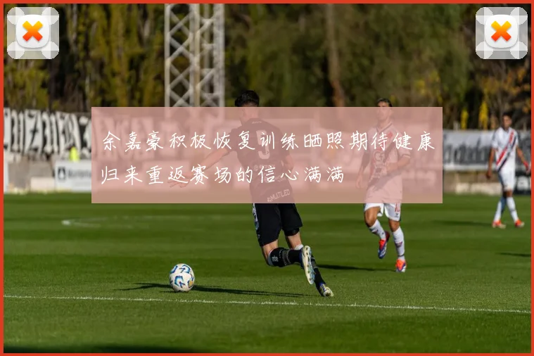 余嘉豪积极恢复训练晒照期待健康归来重返赛场的信心满满