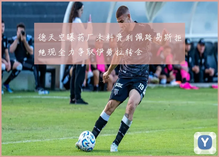 德天空曝药厂未料费利佩路易斯拒绝现全力争取伊劳拉转会