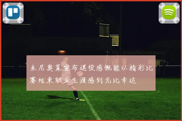 米尼奥莱宣布退役感慨能以精彩比赛结束职业生涯感到无比幸运